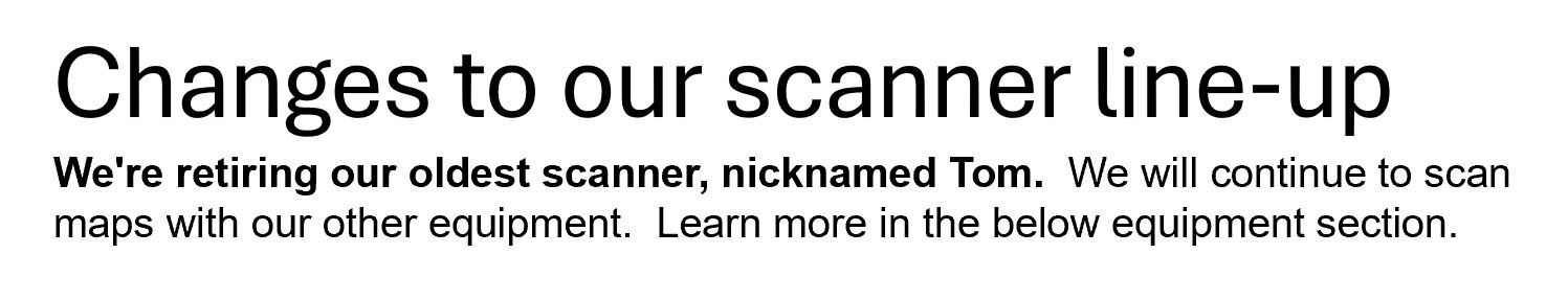 Changes to our scanner line-up.  We're retiring our oldest scanner, nicknamedTom.  We will continue to scan maps with our other equipment.  Learn more in the below equipment section.